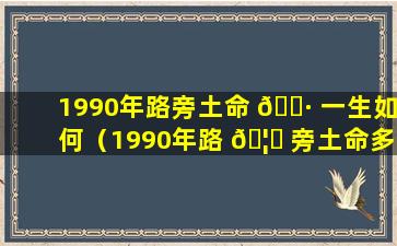 1990年路旁土命 🌷 一生如何（1990年路 🦟 旁土命多大年龄可以结婚）